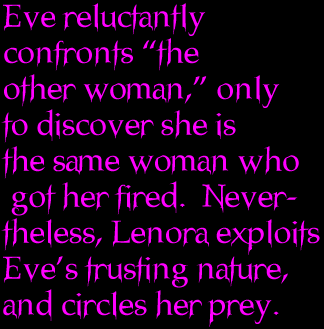 Eve reluctantly confronts “the other woman,” only to discover she is the same woman who got her fired.  Nevertheless, Lenora exploits Eve’s trusting nature, and circles her prey.