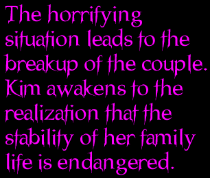 The horrifying situation leads to the breakup of the couple.  Kim awakens to the realization that the stability of her family life is endangered.