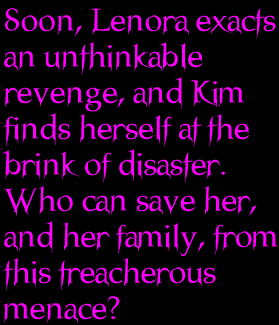 Soon, Lenora exacts an unthinkable revenge, and Kim finds herself at the brink of disaster.  Who can save her, and her family from this treacherous menace?